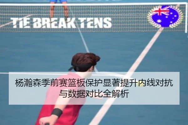杨瀚森季前赛篮板保护显著提升内线对抗与数据对比全解析