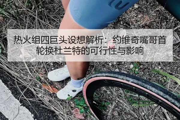 热火组四巨头设想解析：约维奇嘴哥首轮换杜兰特的可行性与影响